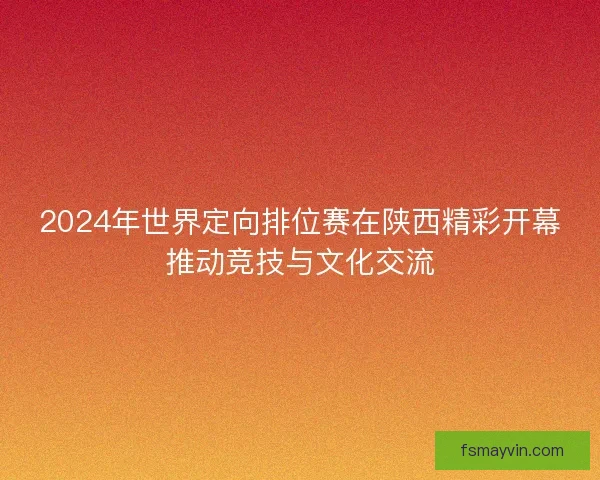 2024年世界定向排位赛在陕西精彩开幕推动竞技与文化交流