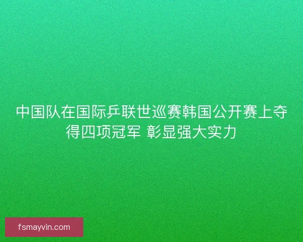 中国队在国际乒联世巡赛韩国公开赛上夺得四项冠军 彰显强大实力 中国队在国际乒联世巡赛韩国公开赛上夺得四项冠军 彰显强大实力