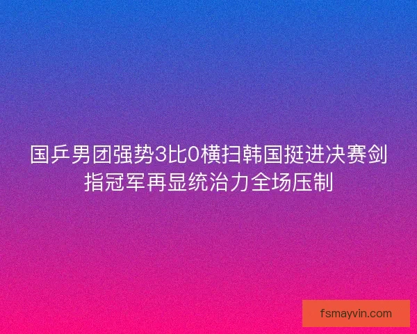 国乒男团强势3比0横扫韩国挺进决赛剑指冠军再显统治力全场压制