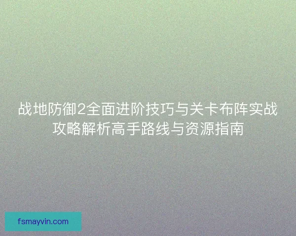 战地防御2全面进阶技巧与关卡布阵实战攻略解析高手路线与资源指南