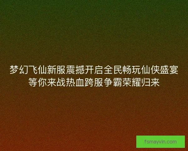 梦幻飞仙新服震撼开启全民畅玩仙侠盛宴等你来战热血跨服争霸荣耀归来