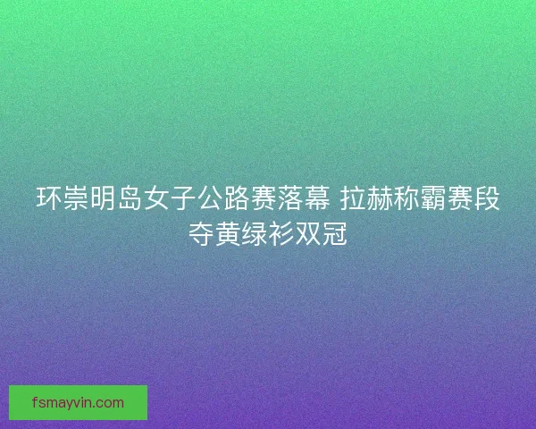环崇明岛女子公路赛落幕 拉赫称霸赛段夺黄绿衫双冠