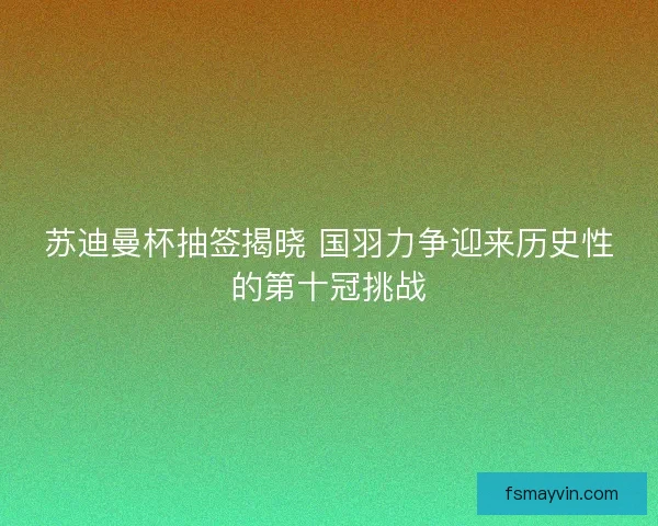 苏迪曼杯抽签揭晓 国羽力争迎来历史性的第十冠挑战 苏迪曼杯抽签揭晓 国羽力争迎来历史性的第十冠挑战
