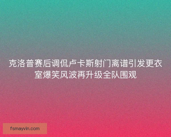 克洛普赛后调侃卢卡斯射门离谱引发更衣室爆笑风波再升级全队围观