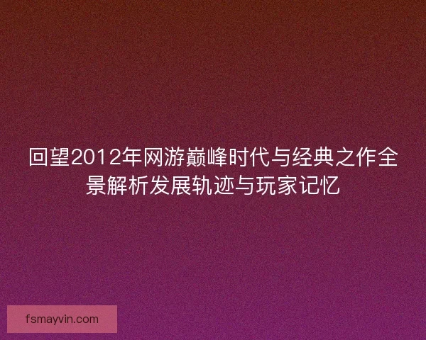回望2012年网游巅峰时代与经典之作全景解析发展轨迹与玩家记忆