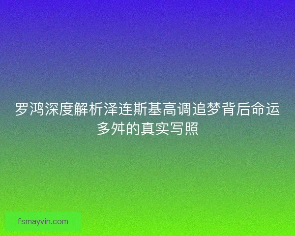 罗鸿深度解析泽连斯基高调追梦背后命运多舛的真实写照