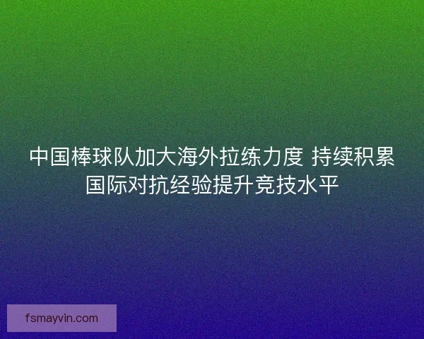 中国棒球队加大海外拉练力度 持续积累国际对抗经验提升竞技水平