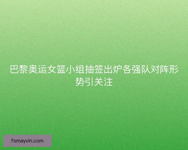 巴黎奥运女篮小组抽签出炉各强队对阵形势引关注