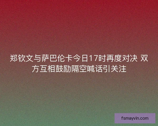郑钦文与萨巴伦卡今日17时再度对决 双方互相鼓励隔空喊话引关注 郑钦文与萨巴伦卡今日17时再度对决 双方互相鼓励隔空喊话引关注