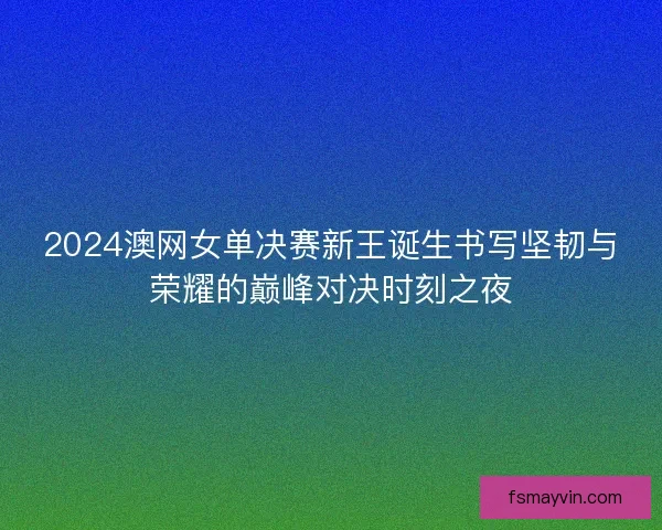 2024澳网女单决赛新王诞生书写坚韧与荣耀的巅峰对决时刻之夜