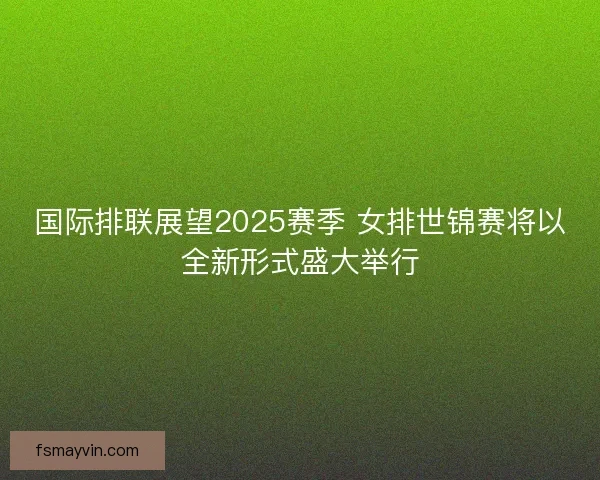 国际排联展望2025赛季 女排世锦赛将以全新形式盛大举行