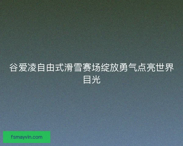 谷爱凌自由式滑雪赛场绽放勇气点亮世界目光